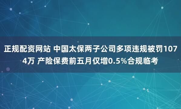 正规配资网站 中国太保两子公司多项违规被罚1074万 产险保费前五月仅增0.5%合规临考