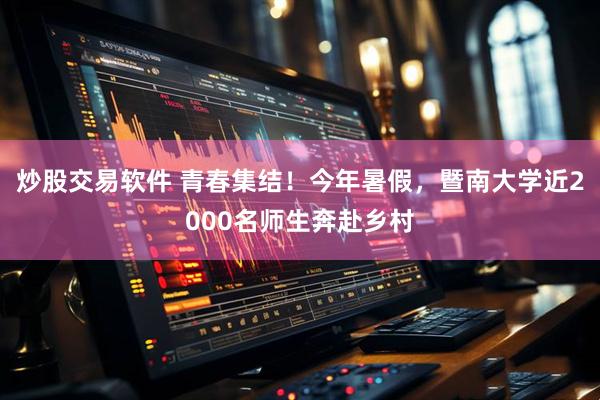 炒股交易软件 青春集结！今年暑假，暨南大学近2000名师生奔赴乡村