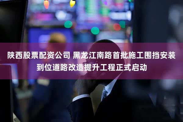 陕西股票配资公司 黑龙江南路首批施工围挡安装到位道路改造提升工程正式启动