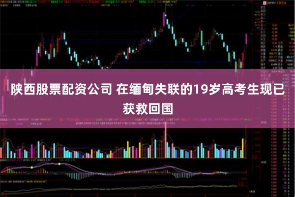 陕西股票配资公司 在缅甸失联的19岁高考生现已获救回国