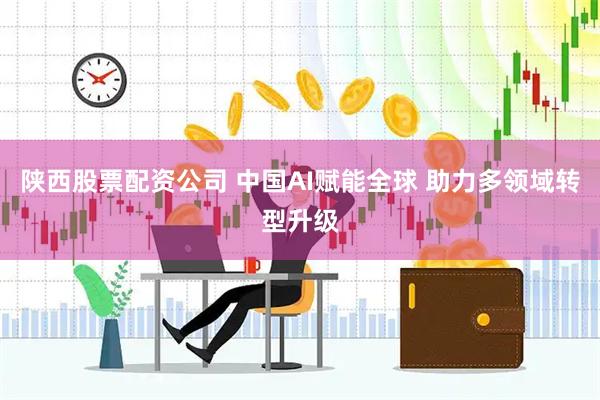 陕西股票配资公司 中国AI赋能全球 助力多领域转型升级