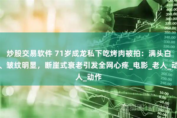 炒股交易软件 71岁成龙私下吃烤肉被拍：满头白发、皱纹明显，断崖式衰老引发全网心疼_电影_老人_动作