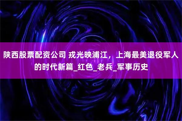 陕西股票配资公司 戎光映浦江，上海最美退役军人的时代新篇_红色_老兵_军事历史