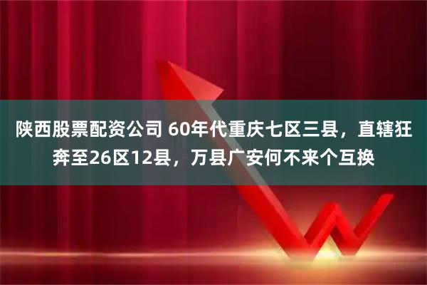 陕西股票配资公司 60年代重庆七区三县，直辖狂奔至26区12县，万县广安何不来个互换