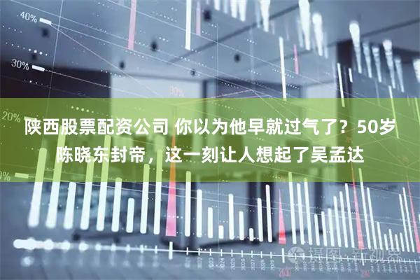 陕西股票配资公司 你以为他早就过气了？50岁陈晓东封帝，这一刻让人想起了吴孟达