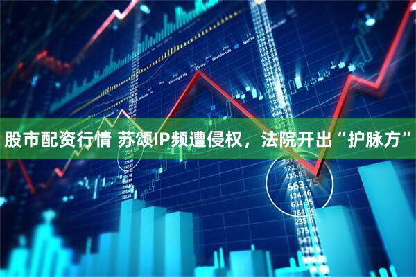 股市配资行情 苏颂IP频遭侵权，法院开出“护脉方”
