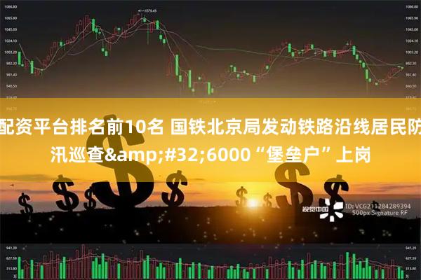 配资平台排名前10名 国铁北京局发动铁路沿线居民防汛巡查 6000“堡垒户”上岗